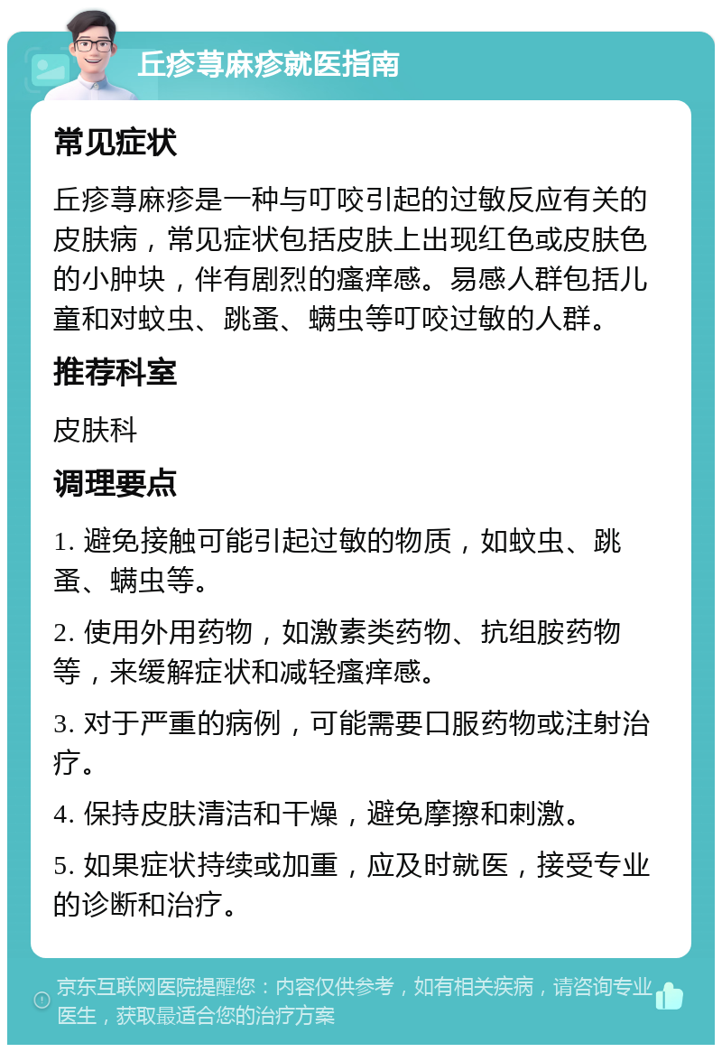 丘疹荨麻疹就医指南 常见症状 丘疹荨麻疹是一种与叮咬引起的过敏反应有关的皮肤病，常见症状包括皮肤上出现红色或皮肤色的小肿块，伴有剧烈的瘙痒感。易感人群包括儿童和对蚊虫、跳蚤、螨虫等叮咬过敏的人群。 推荐科室 皮肤科 调理要点 1. 避免接触可能引起过敏的物质，如蚊虫、跳蚤、螨虫等。 2. 使用外用药物，如激素类药物、抗组胺药物等，来缓解症状和减轻瘙痒感。 3. 对于严重的病例，可能需要口服药物或注射治疗。 4. 保持皮肤清洁和干燥，避免摩擦和刺激。 5. 如果症状持续或加重，应及时就医，接受专业的诊断和治疗。