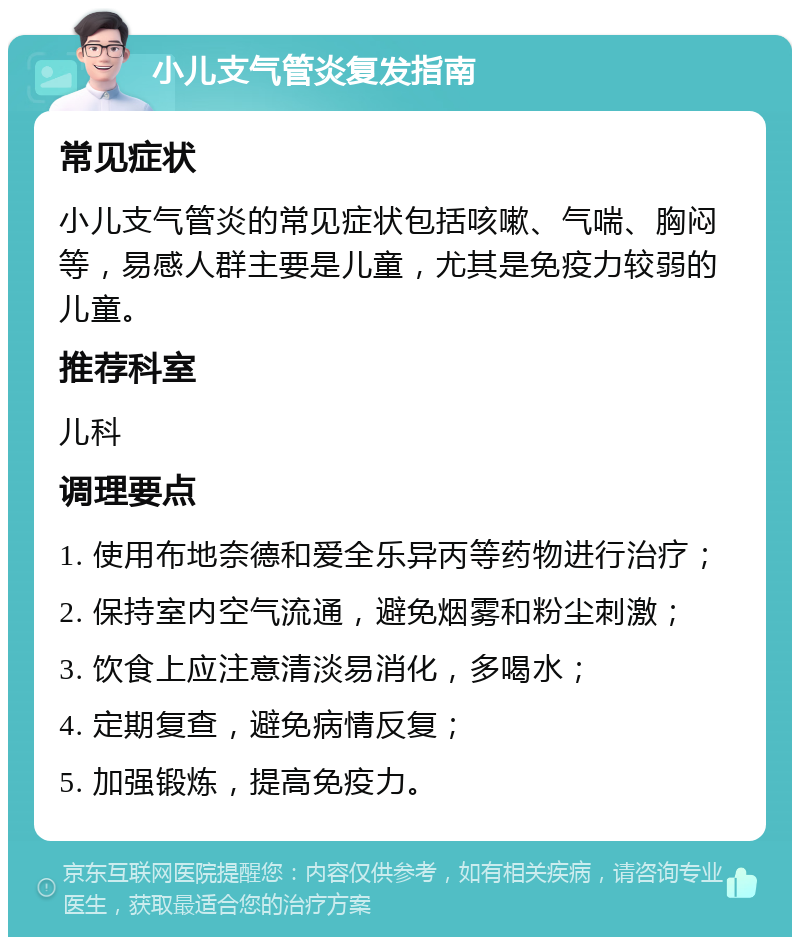 小儿支气管炎复发指南 常见症状 小儿支气管炎的常见症状包括咳嗽、气喘、胸闷等，易感人群主要是儿童，尤其是免疫力较弱的儿童。 推荐科室 儿科 调理要点 1. 使用布地奈德和爱全乐异丙等药物进行治疗； 2. 保持室内空气流通，避免烟雾和粉尘刺激； 3. 饮食上应注意清淡易消化，多喝水； 4. 定期复查，避免病情反复； 5. 加强锻炼，提高免疫力。