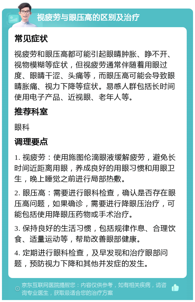 视疲劳与眼压高的区别及治疗 常见症状 视疲劳和眼压高都可能引起眼睛肿胀、睁不开、视物模糊等症状，但视疲劳通常伴随着用眼过度、眼睛干涩、头痛等，而眼压高可能会导致眼睛胀痛、视力下降等症状。易感人群包括长时间使用电子产品、近视眼、老年人等。 推荐科室 眼科 调理要点 1. 视疲劳：使用施图伦滴眼液缓解疲劳，避免长时间近距离用眼，养成良好的用眼习惯和用眼卫生，晚上睡觉之前进行局部热敷。 2. 眼压高：需要进行眼科检查，确认是否存在眼压高问题，如果确诊，需要进行降眼压治疗，可能包括使用降眼压药物或手术治疗。 3. 保持良好的生活习惯，包括规律作息、合理饮食、适量运动等，帮助改善眼部健康。 4. 定期进行眼科检查，及早发现和治疗眼部问题，预防视力下降和其他并发症的发生。