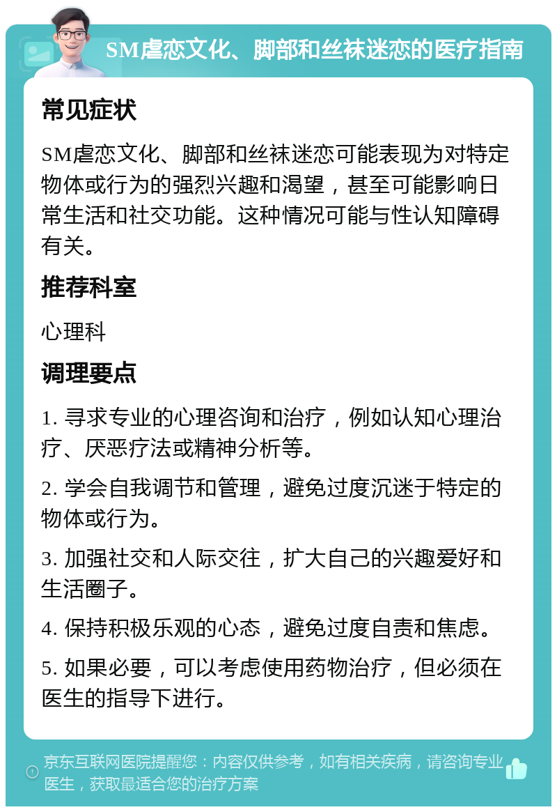 SM虐恋文化、脚部和丝袜迷恋的医疗指南 常见症状 SM虐恋文化、脚部和丝袜迷恋可能表现为对特定物体或行为的强烈兴趣和渴望，甚至可能影响日常生活和社交功能。这种情况可能与性认知障碍有关。 推荐科室 心理科 调理要点 1. 寻求专业的心理咨询和治疗，例如认知心理治疗、厌恶疗法或精神分析等。 2. 学会自我调节和管理，避免过度沉迷于特定的物体或行为。 3. 加强社交和人际交往，扩大自己的兴趣爱好和生活圈子。 4. 保持积极乐观的心态，避免过度自责和焦虑。 5. 如果必要，可以考虑使用药物治疗，但必须在医生的指导下进行。