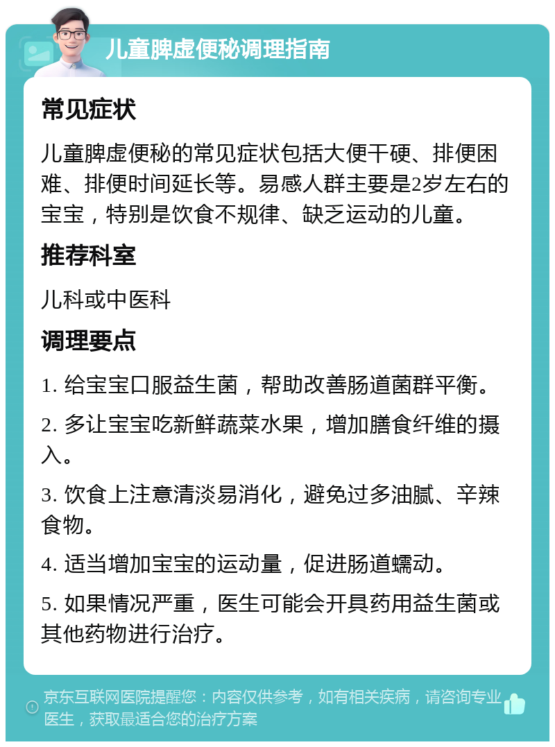 儿童脾虚便秘调理指南 常见症状 儿童脾虚便秘的常见症状包括大便干硬、排便困难、排便时间延长等。易感人群主要是2岁左右的宝宝，特别是饮食不规律、缺乏运动的儿童。 推荐科室 儿科或中医科 调理要点 1. 给宝宝口服益生菌，帮助改善肠道菌群平衡。 2. 多让宝宝吃新鲜蔬菜水果，增加膳食纤维的摄入。 3. 饮食上注意清淡易消化，避免过多油腻、辛辣食物。 4. 适当增加宝宝的运动量，促进肠道蠕动。 5. 如果情况严重，医生可能会开具药用益生菌或其他药物进行治疗。