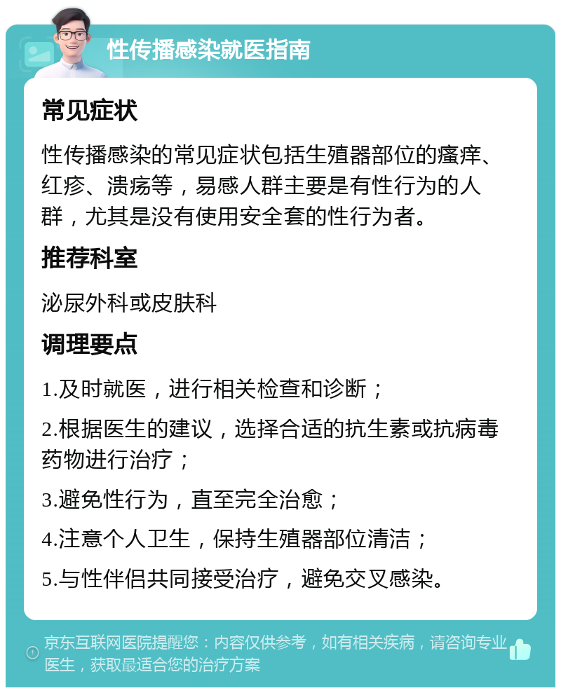 性传播感染就医指南 常见症状 性传播感染的常见症状包括生殖器部位的瘙痒、红疹、溃疡等，易感人群主要是有性行为的人群，尤其是没有使用安全套的性行为者。 推荐科室 泌尿外科或皮肤科 调理要点 1.及时就医，进行相关检查和诊断； 2.根据医生的建议，选择合适的抗生素或抗病毒药物进行治疗； 3.避免性行为，直至完全治愈； 4.注意个人卫生，保持生殖器部位清洁； 5.与性伴侣共同接受治疗，避免交叉感染。