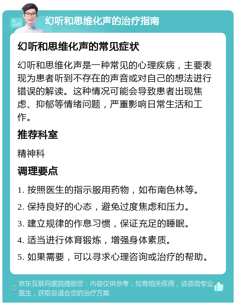 幻听和思维化声的治疗指南 幻听和思维化声的常见症状 幻听和思维化声是一种常见的心理疾病，主要表现为患者听到不存在的声音或对自己的想法进行错误的解读。这种情况可能会导致患者出现焦虑、抑郁等情绪问题，严重影响日常生活和工作。 推荐科室 精神科 调理要点 1. 按照医生的指示服用药物，如布南色林等。 2. 保持良好的心态，避免过度焦虑和压力。 3. 建立规律的作息习惯，保证充足的睡眠。 4. 适当进行体育锻炼，增强身体素质。 5. 如果需要，可以寻求心理咨询或治疗的帮助。