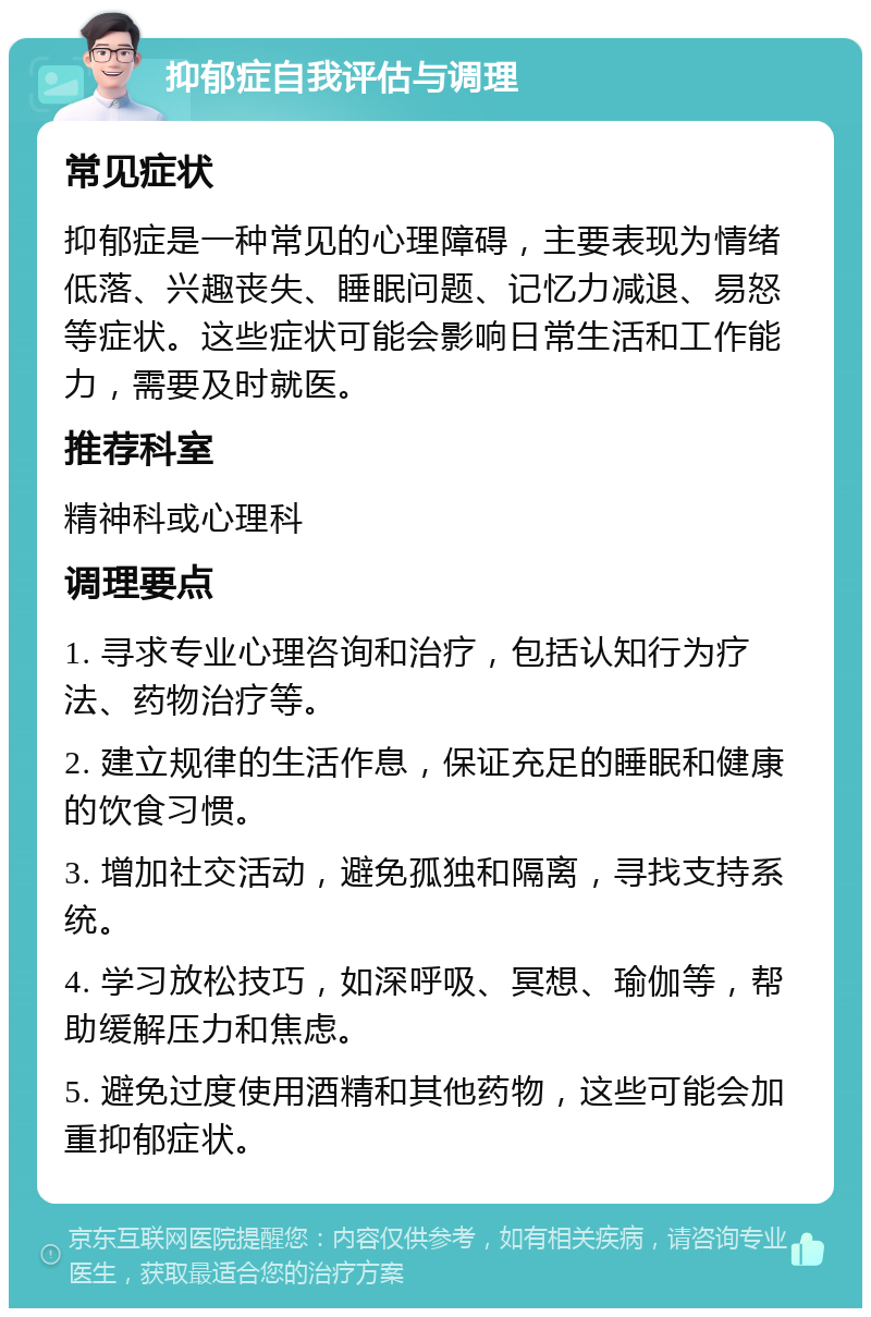 抑郁症自我评估与调理 常见症状 抑郁症是一种常见的心理障碍，主要表现为情绪低落、兴趣丧失、睡眠问题、记忆力减退、易怒等症状。这些症状可能会影响日常生活和工作能力，需要及时就医。 推荐科室 精神科或心理科 调理要点 1. 寻求专业心理咨询和治疗，包括认知行为疗法、药物治疗等。 2. 建立规律的生活作息，保证充足的睡眠和健康的饮食习惯。 3. 增加社交活动，避免孤独和隔离，寻找支持系统。 4. 学习放松技巧，如深呼吸、冥想、瑜伽等，帮助缓解压力和焦虑。 5. 避免过度使用酒精和其他药物，这些可能会加重抑郁症状。