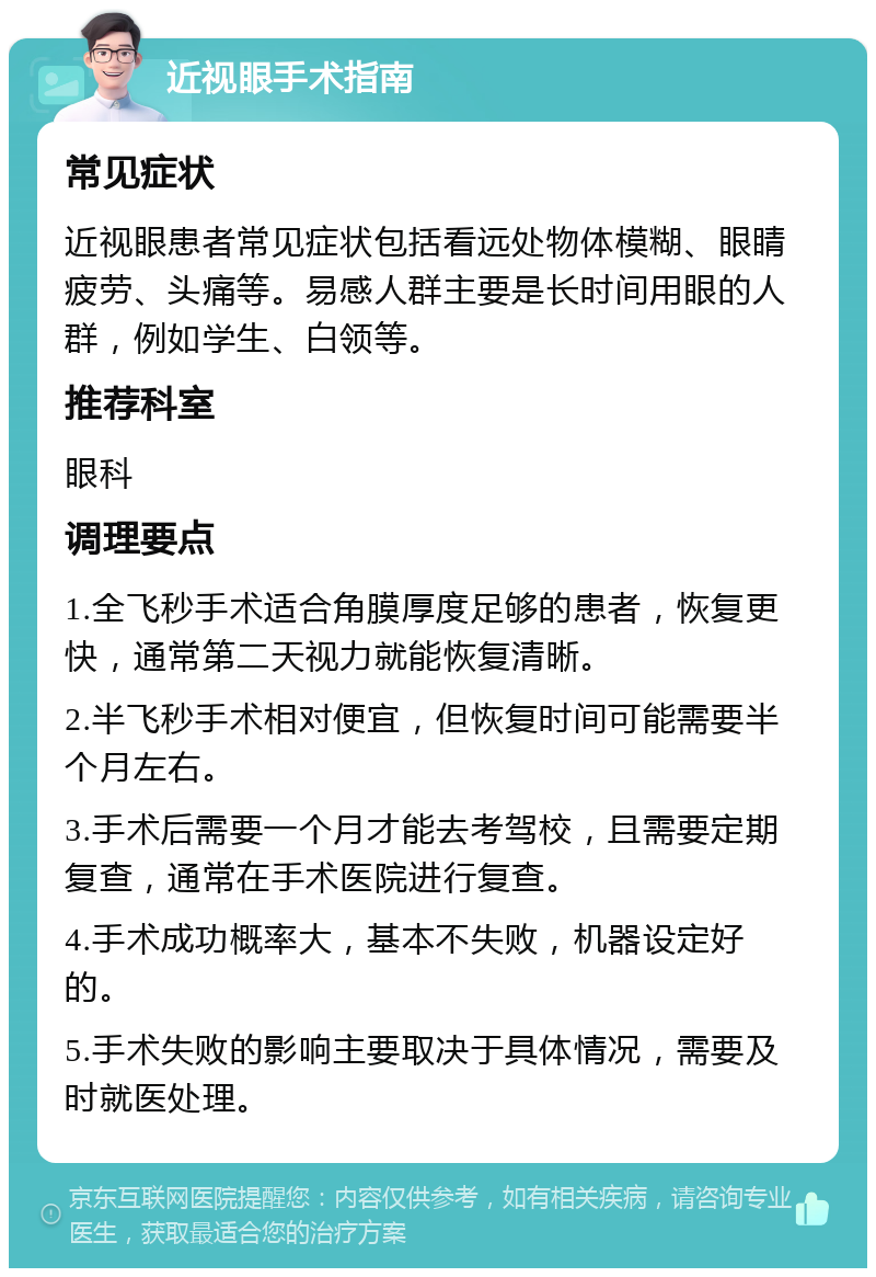 近视眼手术指南 常见症状 近视眼患者常见症状包括看远处物体模糊、眼睛疲劳、头痛等。易感人群主要是长时间用眼的人群，例如学生、白领等。 推荐科室 眼科 调理要点 1.全飞秒手术适合角膜厚度足够的患者，恢复更快，通常第二天视力就能恢复清晰。 2.半飞秒手术相对便宜，但恢复时间可能需要半个月左右。 3.手术后需要一个月才能去考驾校，且需要定期复查，通常在手术医院进行复查。 4.手术成功概率大，基本不失败，机器设定好的。 5.手术失败的影响主要取决于具体情况，需要及时就医处理。