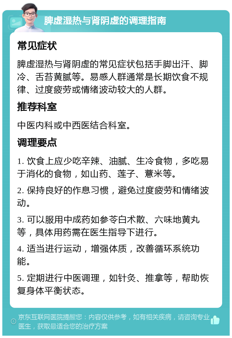 脾虚湿热与肾阴虚的调理指南 常见症状 脾虚湿热与肾阴虚的常见症状包括手脚出汗、脚冷、舌苔黄腻等。易感人群通常是长期饮食不规律、过度疲劳或情绪波动较大的人群。 推荐科室 中医内科或中西医结合科室。 调理要点 1. 饮食上应少吃辛辣、油腻、生冷食物，多吃易于消化的食物，如山药、莲子、薏米等。 2. 保持良好的作息习惯，避免过度疲劳和情绪波动。 3. 可以服用中成药如参苓白术散、六味地黄丸等，具体用药需在医生指导下进行。 4. 适当进行运动，增强体质，改善循环系统功能。 5. 定期进行中医调理，如针灸、推拿等，帮助恢复身体平衡状态。