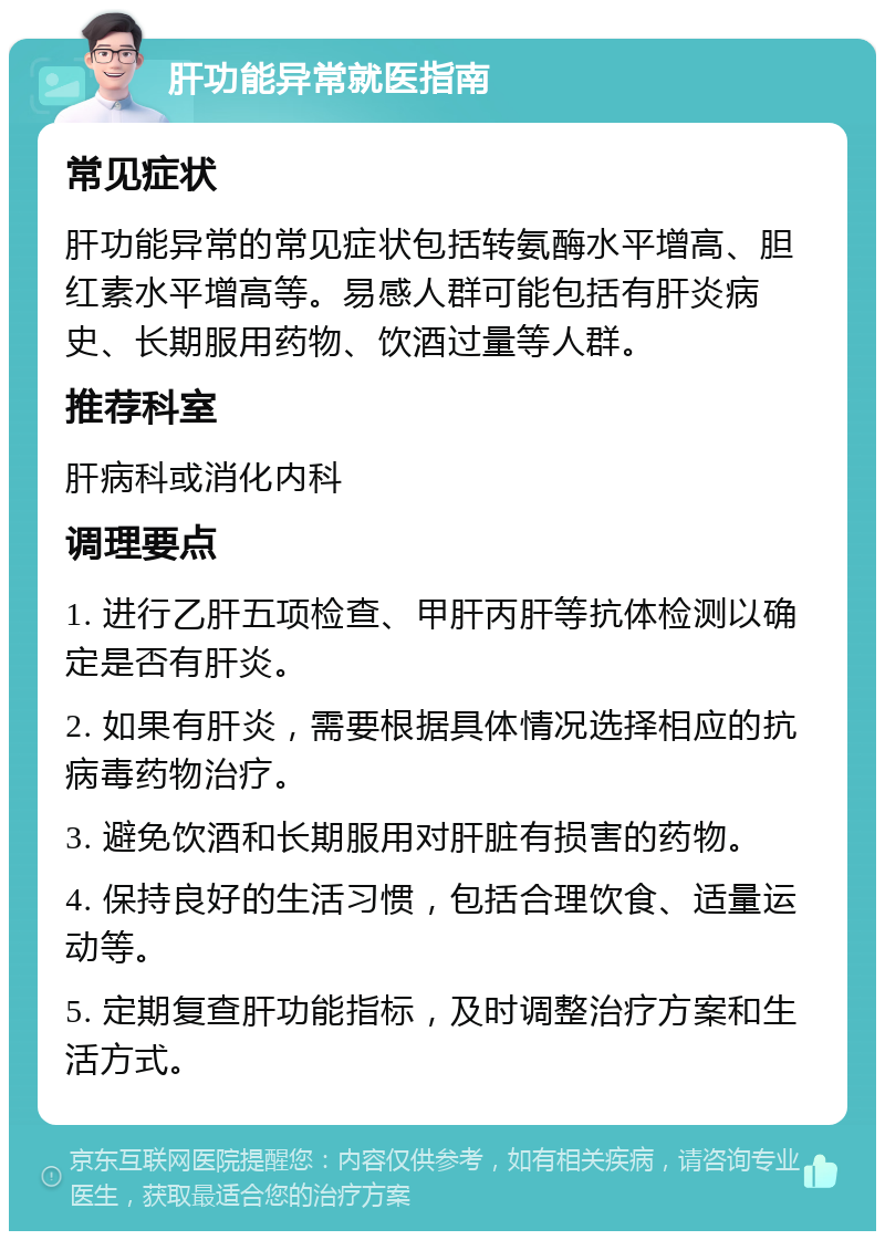 肝功能异常就医指南 常见症状 肝功能异常的常见症状包括转氨酶水平增高、胆红素水平增高等。易感人群可能包括有肝炎病史、长期服用药物、饮酒过量等人群。 推荐科室 肝病科或消化内科 调理要点 1. 进行乙肝五项检查、甲肝丙肝等抗体检测以确定是否有肝炎。 2. 如果有肝炎，需要根据具体情况选择相应的抗病毒药物治疗。 3. 避免饮酒和长期服用对肝脏有损害的药物。 4. 保持良好的生活习惯，包括合理饮食、适量运动等。 5. 定期复查肝功能指标，及时调整治疗方案和生活方式。