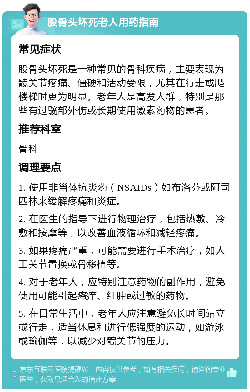 股骨头坏死老人用药指南 常见症状 股骨头坏死是一种常见的骨科疾病，主要表现为髋关节疼痛、僵硬和活动受限，尤其在行走或爬楼梯时更为明显。老年人是高发人群，特别是那些有过髋部外伤或长期使用激素药物的患者。 推荐科室 骨科 调理要点 1. 使用非甾体抗炎药（NSAIDs）如布洛芬或阿司匹林来缓解疼痛和炎症。 2. 在医生的指导下进行物理治疗，包括热敷、冷敷和按摩等，以改善血液循环和减轻疼痛。 3. 如果疼痛严重，可能需要进行手术治疗，如人工关节置换或骨移植等。 4. 对于老年人，应特别注意药物的副作用，避免使用可能引起瘙痒、红肿或过敏的药物。 5. 在日常生活中，老年人应注意避免长时间站立或行走，适当休息和进行低强度的运动，如游泳或瑜伽等，以减少对髋关节的压力。