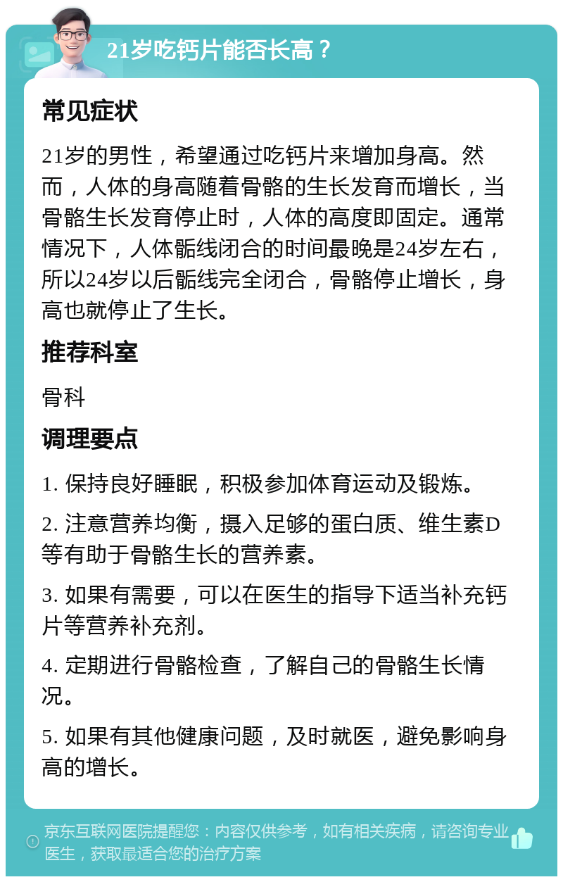 21岁吃钙片能否长高？ 常见症状 21岁的男性，希望通过吃钙片来增加身高。然而，人体的身高随着骨骼的生长发育而增长，当骨骼生长发育停止时，人体的高度即固定。通常情况下，人体骺线闭合的时间最晚是24岁左右，所以24岁以后骺线完全闭合，骨骼停止增长，身高也就停止了生长。 推荐科室 骨科 调理要点 1. 保持良好睡眠，积极参加体育运动及锻炼。 2. 注意营养均衡，摄入足够的蛋白质、维生素D等有助于骨骼生长的营养素。 3. 如果有需要，可以在医生的指导下适当补充钙片等营养补充剂。 4. 定期进行骨骼检查，了解自己的骨骼生长情况。 5. 如果有其他健康问题，及时就医，避免影响身高的增长。