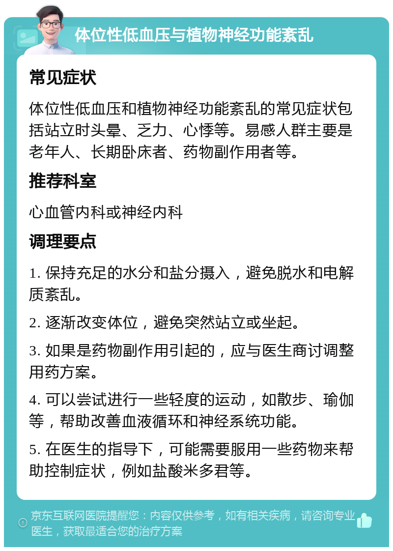 体位性低血压与植物神经功能紊乱 常见症状 体位性低血压和植物神经功能紊乱的常见症状包括站立时头晕、乏力、心悸等。易感人群主要是老年人、长期卧床者、药物副作用者等。 推荐科室 心血管内科或神经内科 调理要点 1. 保持充足的水分和盐分摄入，避免脱水和电解质紊乱。 2. 逐渐改变体位，避免突然站立或坐起。 3. 如果是药物副作用引起的，应与医生商讨调整用药方案。 4. 可以尝试进行一些轻度的运动，如散步、瑜伽等，帮助改善血液循环和神经系统功能。 5. 在医生的指导下，可能需要服用一些药物来帮助控制症状，例如盐酸米多君等。