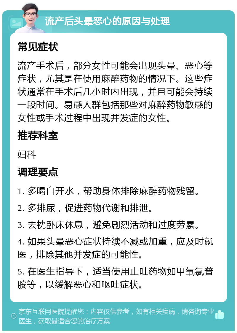 流产后头晕恶心的原因与处理 常见症状 流产手术后，部分女性可能会出现头晕、恶心等症状，尤其是在使用麻醉药物的情况下。这些症状通常在手术后几小时内出现，并且可能会持续一段时间。易感人群包括那些对麻醉药物敏感的女性或手术过程中出现并发症的女性。 推荐科室 妇科 调理要点 1. 多喝白开水，帮助身体排除麻醉药物残留。 2. 多排尿，促进药物代谢和排泄。 3. 去枕卧床休息，避免剧烈活动和过度劳累。 4. 如果头晕恶心症状持续不减或加重，应及时就医，排除其他并发症的可能性。 5. 在医生指导下，适当使用止吐药物如甲氧氯普胺等，以缓解恶心和呕吐症状。