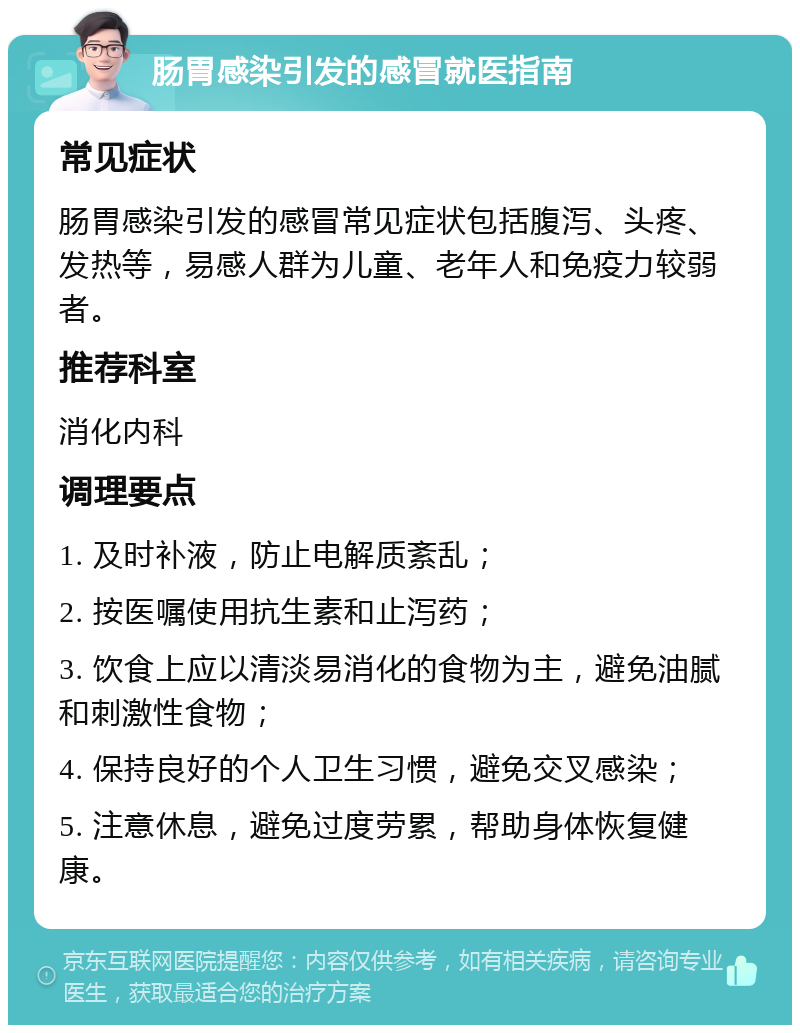 肠胃感染引发的感冒就医指南 常见症状 肠胃感染引发的感冒常见症状包括腹泻、头疼、发热等，易感人群为儿童、老年人和免疫力较弱者。 推荐科室 消化内科 调理要点 1. 及时补液，防止电解质紊乱； 2. 按医嘱使用抗生素和止泻药； 3. 饮食上应以清淡易消化的食物为主，避免油腻和刺激性食物； 4. 保持良好的个人卫生习惯，避免交叉感染； 5. 注意休息，避免过度劳累，帮助身体恢复健康。