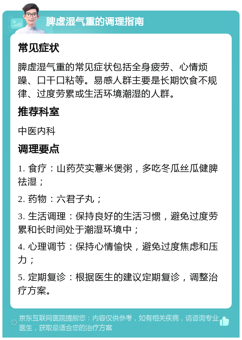 脾虚湿气重的调理指南 常见症状 脾虚湿气重的常见症状包括全身疲劳、心情烦躁、口干口粘等。易感人群主要是长期饮食不规律、过度劳累或生活环境潮湿的人群。 推荐科室 中医内科 调理要点 1. 食疗：山药芡实薏米煲粥，多吃冬瓜丝瓜健脾祛湿； 2. 药物：六君子丸； 3. 生活调理：保持良好的生活习惯，避免过度劳累和长时间处于潮湿环境中； 4. 心理调节：保持心情愉快，避免过度焦虑和压力； 5. 定期复诊：根据医生的建议定期复诊，调整治疗方案。