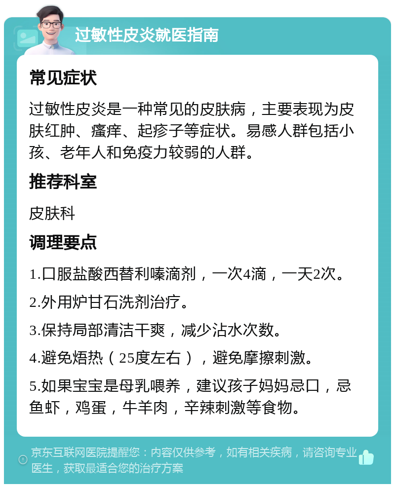 过敏性皮炎就医指南 常见症状 过敏性皮炎是一种常见的皮肤病，主要表现为皮肤红肿、瘙痒、起疹子等症状。易感人群包括小孩、老年人和免疫力较弱的人群。 推荐科室 皮肤科 调理要点 1.口服盐酸西替利嗪滴剂，一次4滴，一天2次。 2.外用炉甘石洗剂治疗。 3.保持局部清洁干爽，减少沾水次数。 4.避免焐热（25度左右），避免摩擦刺激。 5.如果宝宝是母乳喂养，建议孩子妈妈忌口，忌鱼虾，鸡蛋，牛羊肉，辛辣刺激等食物。