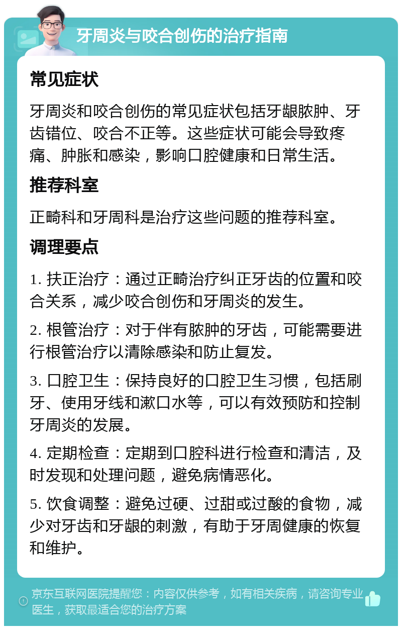 牙周炎与咬合创伤的治疗指南 常见症状 牙周炎和咬合创伤的常见症状包括牙龈脓肿、牙齿错位、咬合不正等。这些症状可能会导致疼痛、肿胀和感染，影响口腔健康和日常生活。 推荐科室 正畸科和牙周科是治疗这些问题的推荐科室。 调理要点 1. 扶正治疗：通过正畸治疗纠正牙齿的位置和咬合关系，减少咬合创伤和牙周炎的发生。 2. 根管治疗：对于伴有脓肿的牙齿，可能需要进行根管治疗以清除感染和防止复发。 3. 口腔卫生：保持良好的口腔卫生习惯，包括刷牙、使用牙线和漱口水等，可以有效预防和控制牙周炎的发展。 4. 定期检查：定期到口腔科进行检查和清洁，及时发现和处理问题，避免病情恶化。 5. 饮食调整：避免过硬、过甜或过酸的食物，减少对牙齿和牙龈的刺激，有助于牙周健康的恢复和维护。