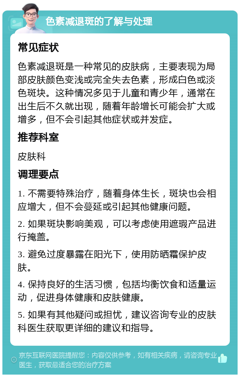 色素减退斑的了解与处理 常见症状 色素减退斑是一种常见的皮肤病，主要表现为局部皮肤颜色变浅或完全失去色素，形成白色或淡色斑块。这种情况多见于儿童和青少年，通常在出生后不久就出现，随着年龄增长可能会扩大或增多，但不会引起其他症状或并发症。 推荐科室 皮肤科 调理要点 1. 不需要特殊治疗，随着身体生长，斑块也会相应增大，但不会蔓延或引起其他健康问题。 2. 如果斑块影响美观，可以考虑使用遮瑕产品进行掩盖。 3. 避免过度暴露在阳光下，使用防晒霜保护皮肤。 4. 保持良好的生活习惯，包括均衡饮食和适量运动，促进身体健康和皮肤健康。 5. 如果有其他疑问或担忧，建议咨询专业的皮肤科医生获取更详细的建议和指导。