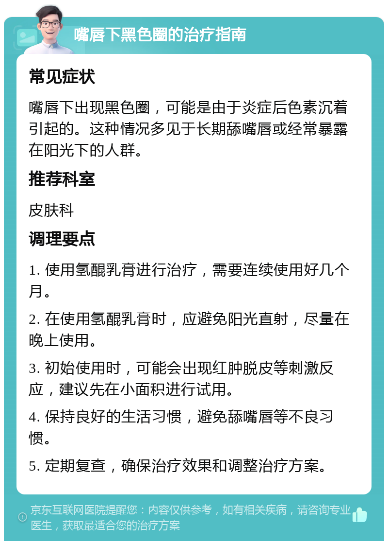 嘴唇下黑色圈的治疗指南 常见症状 嘴唇下出现黑色圈，可能是由于炎症后色素沉着引起的。这种情况多见于长期舔嘴唇或经常暴露在阳光下的人群。 推荐科室 皮肤科 调理要点 1. 使用氢醌乳膏进行治疗，需要连续使用好几个月。 2. 在使用氢醌乳膏时，应避免阳光直射，尽量在晚上使用。 3. 初始使用时，可能会出现红肿脱皮等刺激反应，建议先在小面积进行试用。 4. 保持良好的生活习惯，避免舔嘴唇等不良习惯。 5. 定期复查，确保治疗效果和调整治疗方案。