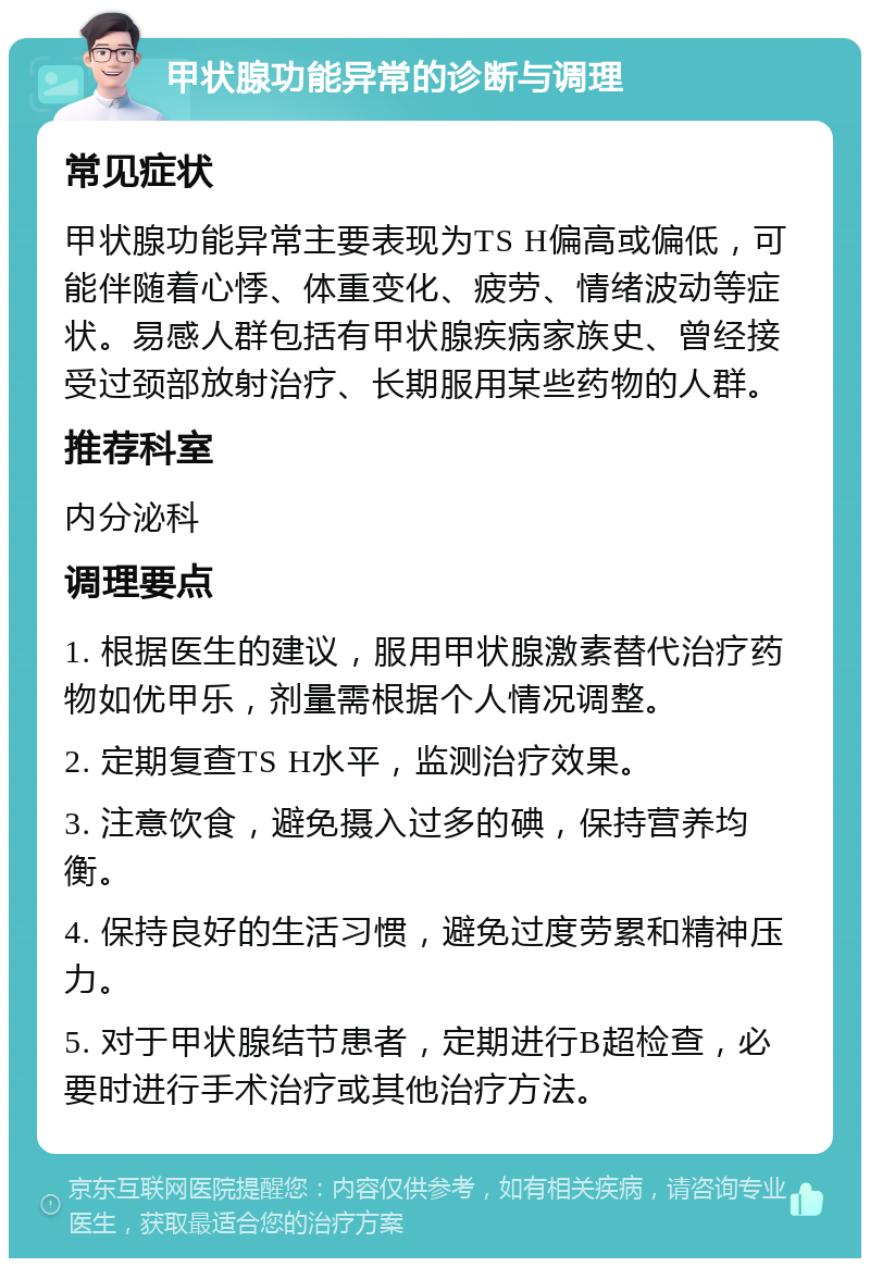 甲状腺功能异常的诊断与调理 常见症状 甲状腺功能异常主要表现为TS H偏高或偏低，可能伴随着心悸、体重变化、疲劳、情绪波动等症状。易感人群包括有甲状腺疾病家族史、曾经接受过颈部放射治疗、长期服用某些药物的人群。 推荐科室 内分泌科 调理要点 1. 根据医生的建议，服用甲状腺激素替代治疗药物如优甲乐，剂量需根据个人情况调整。 2. 定期复查TS H水平，监测治疗效果。 3. 注意饮食，避免摄入过多的碘，保持营养均衡。 4. 保持良好的生活习惯，避免过度劳累和精神压力。 5. 对于甲状腺结节患者，定期进行B超检查，必要时进行手术治疗或其他治疗方法。