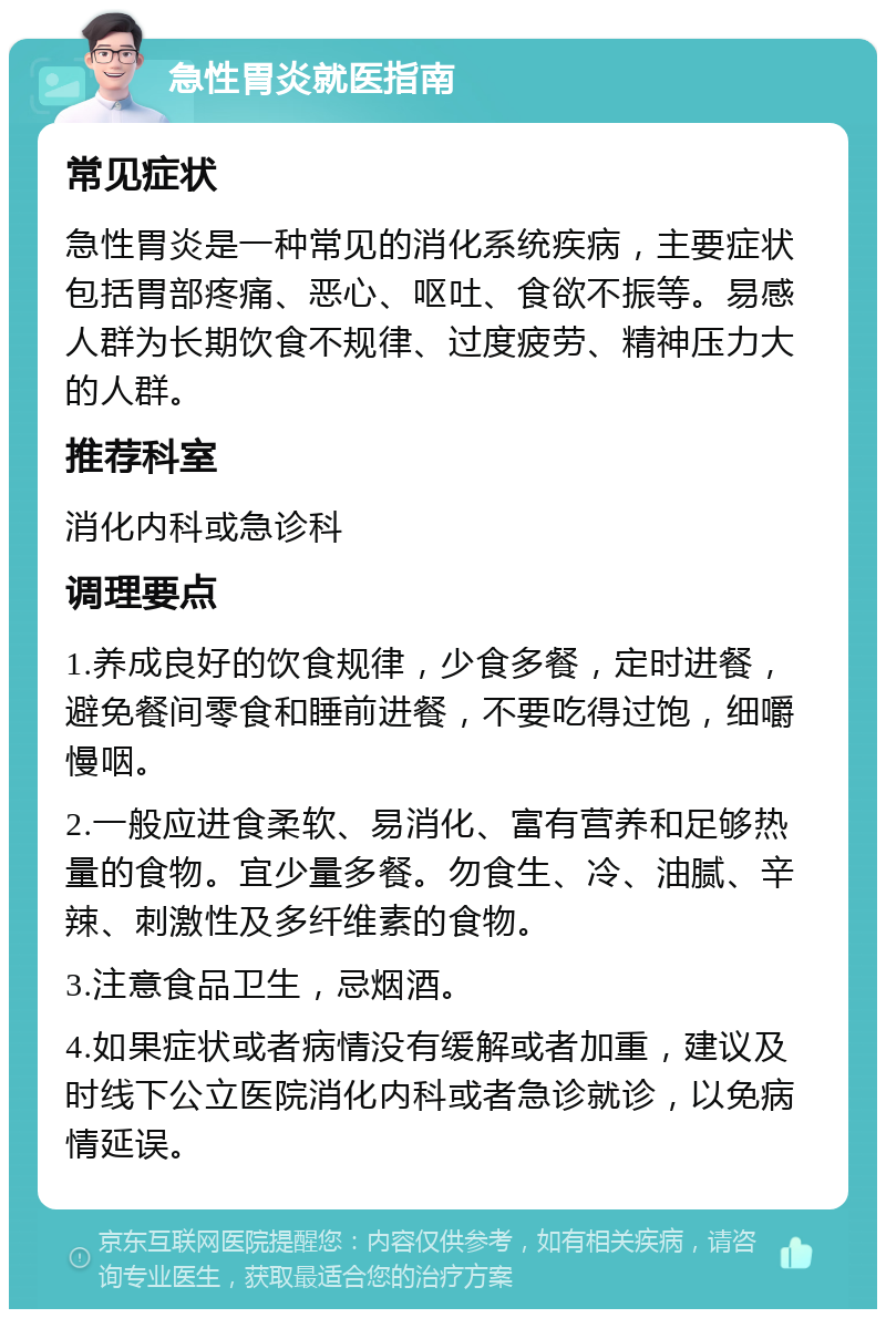 急性胃炎就医指南 常见症状 急性胃炎是一种常见的消化系统疾病，主要症状包括胃部疼痛、恶心、呕吐、食欲不振等。易感人群为长期饮食不规律、过度疲劳、精神压力大的人群。 推荐科室 消化内科或急诊科 调理要点 1.养成良好的饮食规律，少食多餐，定时进餐，避免餐间零食和睡前进餐，不要吃得过饱，细嚼慢咽。 2.一般应进食柔软、易消化、富有营养和足够热量的食物。宜少量多餐。勿食生、冷、油腻、辛辣、刺激性及多纤维素的食物。 3.注意食品卫生，忌烟酒。 4.如果症状或者病情没有缓解或者加重，建议及时线下公立医院消化内科或者急诊就诊，以免病情延误。