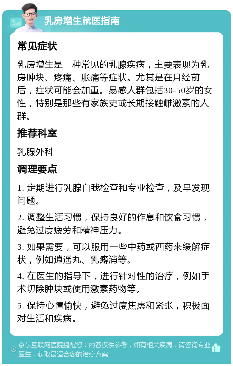 乳房增生就医指南 常见症状 乳房增生是一种常见的乳腺疾病，主要表现为乳房肿块、疼痛、胀痛等症状。尤其是在月经前后，症状可能会加重。易感人群包括30-50岁的女性，特别是那些有家族史或长期接触雌激素的人群。 推荐科室 乳腺外科 调理要点 1. 定期进行乳腺自我检查和专业检查，及早发现问题。 2. 调整生活习惯，保持良好的作息和饮食习惯，避免过度疲劳和精神压力。 3. 如果需要，可以服用一些中药或西药来缓解症状，例如逍遥丸、乳癖消等。 4. 在医生的指导下，进行针对性的治疗，例如手术切除肿块或使用激素药物等。 5. 保持心情愉快，避免过度焦虑和紧张，积极面对生活和疾病。