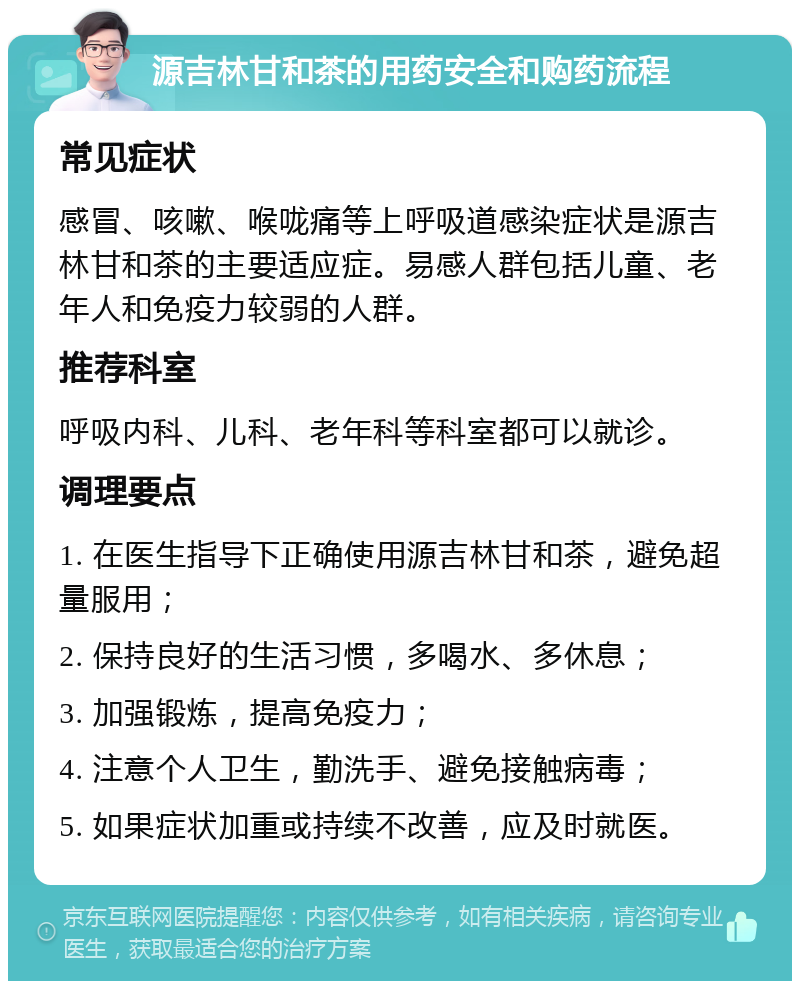 源吉林甘和茶的用药安全和购药流程 常见症状 感冒、咳嗽、喉咙痛等上呼吸道感染症状是源吉林甘和茶的主要适应症。易感人群包括儿童、老年人和免疫力较弱的人群。 推荐科室 呼吸内科、儿科、老年科等科室都可以就诊。 调理要点 1. 在医生指导下正确使用源吉林甘和茶，避免超量服用； 2. 保持良好的生活习惯，多喝水、多休息； 3. 加强锻炼，提高免疫力； 4. 注意个人卫生，勤洗手、避免接触病毒； 5. 如果症状加重或持续不改善，应及时就医。