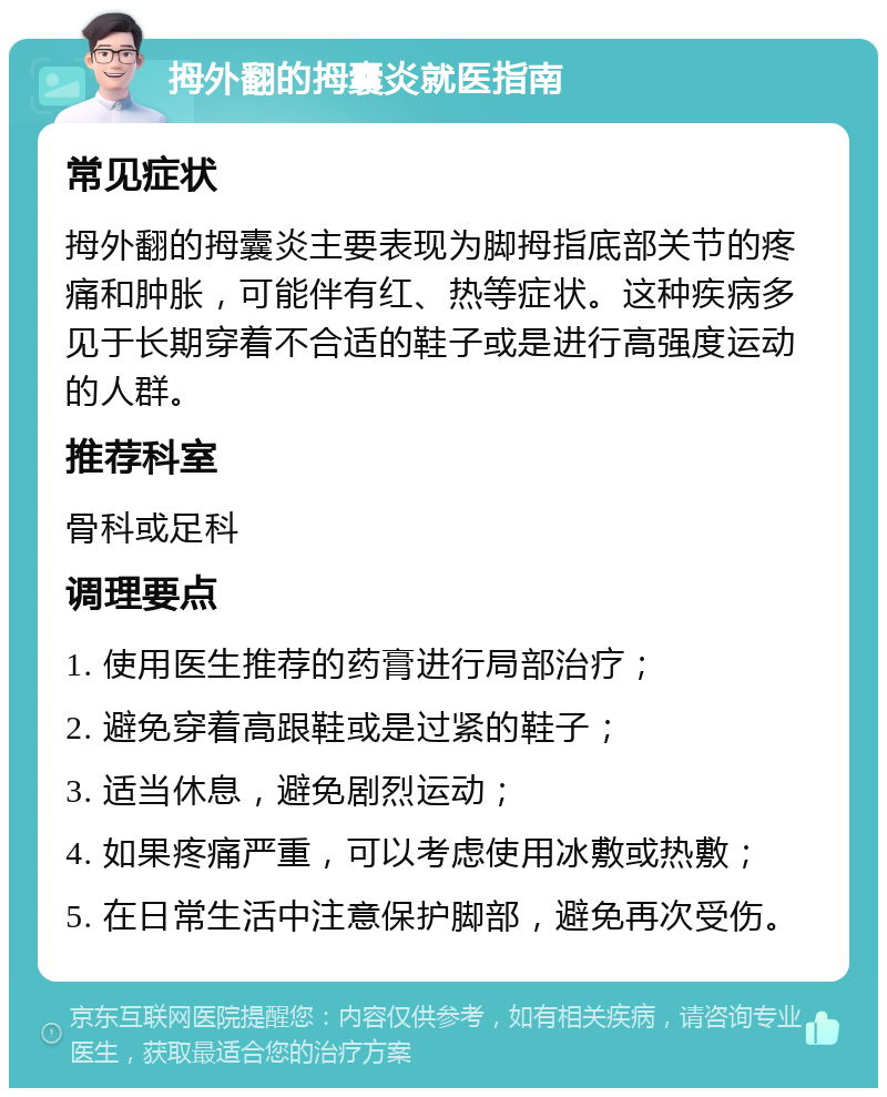 拇外翻的拇囊炎就医指南 常见症状 拇外翻的拇囊炎主要表现为脚拇指底部关节的疼痛和肿胀，可能伴有红、热等症状。这种疾病多见于长期穿着不合适的鞋子或是进行高强度运动的人群。 推荐科室 骨科或足科 调理要点 1. 使用医生推荐的药膏进行局部治疗； 2. 避免穿着高跟鞋或是过紧的鞋子； 3. 适当休息，避免剧烈运动； 4. 如果疼痛严重，可以考虑使用冰敷或热敷； 5. 在日常生活中注意保护脚部，避免再次受伤。