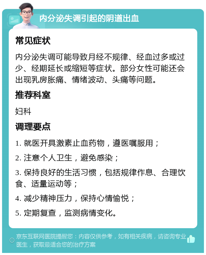 内分泌失调引起的阴道出血 常见症状 内分泌失调可能导致月经不规律、经血过多或过少、经期延长或缩短等症状。部分女性可能还会出现乳房胀痛、情绪波动、头痛等问题。 推荐科室 妇科 调理要点 1. 就医开具激素止血药物，遵医嘱服用； 2. 注意个人卫生，避免感染； 3. 保持良好的生活习惯，包括规律作息、合理饮食、适量运动等； 4. 减少精神压力，保持心情愉悦； 5. 定期复查，监测病情变化。