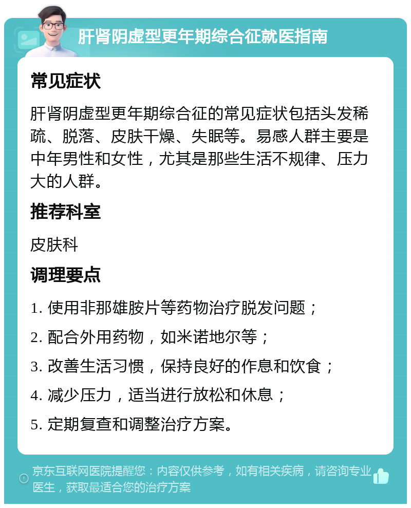 肝肾阴虚型更年期综合征就医指南 常见症状 肝肾阴虚型更年期综合征的常见症状包括头发稀疏、脱落、皮肤干燥、失眠等。易感人群主要是中年男性和女性，尤其是那些生活不规律、压力大的人群。 推荐科室 皮肤科 调理要点 1. 使用非那雄胺片等药物治疗脱发问题； 2. 配合外用药物，如米诺地尔等； 3. 改善生活习惯，保持良好的作息和饮食； 4. 减少压力，适当进行放松和休息； 5. 定期复查和调整治疗方案。