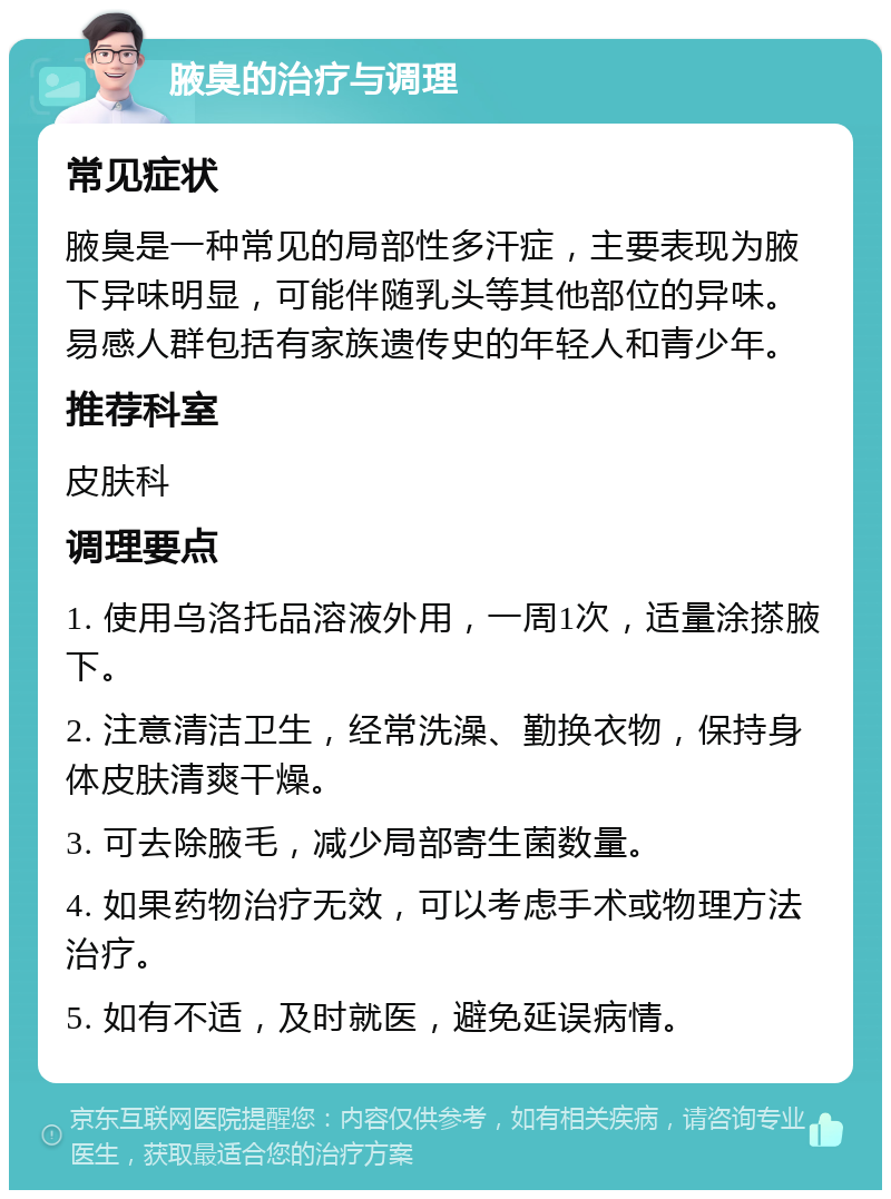 腋臭的治疗与调理 常见症状 腋臭是一种常见的局部性多汗症，主要表现为腋下异味明显，可能伴随乳头等其他部位的异味。易感人群包括有家族遗传史的年轻人和青少年。 推荐科室 皮肤科 调理要点 1. 使用乌洛托品溶液外用，一周1次，适量涂搽腋下。 2. 注意清洁卫生，经常洗澡、勤换衣物，保持身体皮肤清爽干燥。 3. 可去除腋毛，减少局部寄生菌数量。 4. 如果药物治疗无效，可以考虑手术或物理方法治疗。 5. 如有不适，及时就医，避免延误病情。