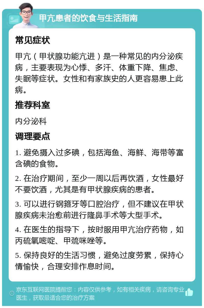 甲亢患者的饮食与生活指南 常见症状 甲亢（甲状腺功能亢进）是一种常见的内分泌疾病，主要表现为心悸、多汗、体重下降、焦虑、失眠等症状。女性和有家族史的人更容易患上此病。 推荐科室 内分泌科 调理要点 1. 避免摄入过多碘，包括海鱼、海鲜、海带等富含碘的食物。 2. 在治疗期间，至少一周以后再饮酒，女性最好不要饮酒，尤其是有甲状腺疾病的患者。 3. 可以进行钢箍牙等口腔治疗，但不建议在甲状腺疾病未治愈前进行隆鼻手术等大型手术。 4. 在医生的指导下，按时服用甲亢治疗药物，如丙硫氧嘧啶、甲巯咪唑等。 5. 保持良好的生活习惯，避免过度劳累，保持心情愉快，合理安排作息时间。