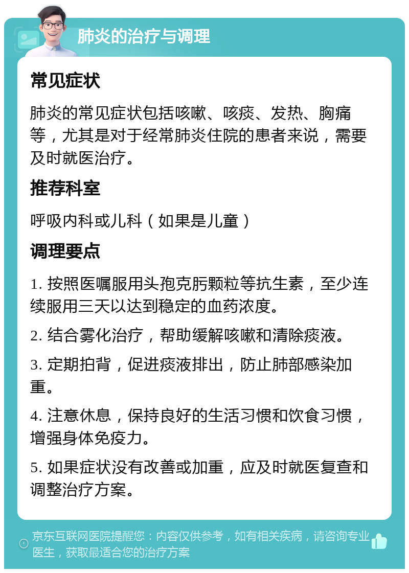 肺炎的治疗与调理 常见症状 肺炎的常见症状包括咳嗽、咳痰、发热、胸痛等，尤其是对于经常肺炎住院的患者来说，需要及时就医治疗。 推荐科室 呼吸内科或儿科（如果是儿童） 调理要点 1. 按照医嘱服用头孢克肟颗粒等抗生素，至少连续服用三天以达到稳定的血药浓度。 2. 结合雾化治疗，帮助缓解咳嗽和清除痰液。 3. 定期拍背，促进痰液排出，防止肺部感染加重。 4. 注意休息，保持良好的生活习惯和饮食习惯，增强身体免疫力。 5. 如果症状没有改善或加重，应及时就医复查和调整治疗方案。