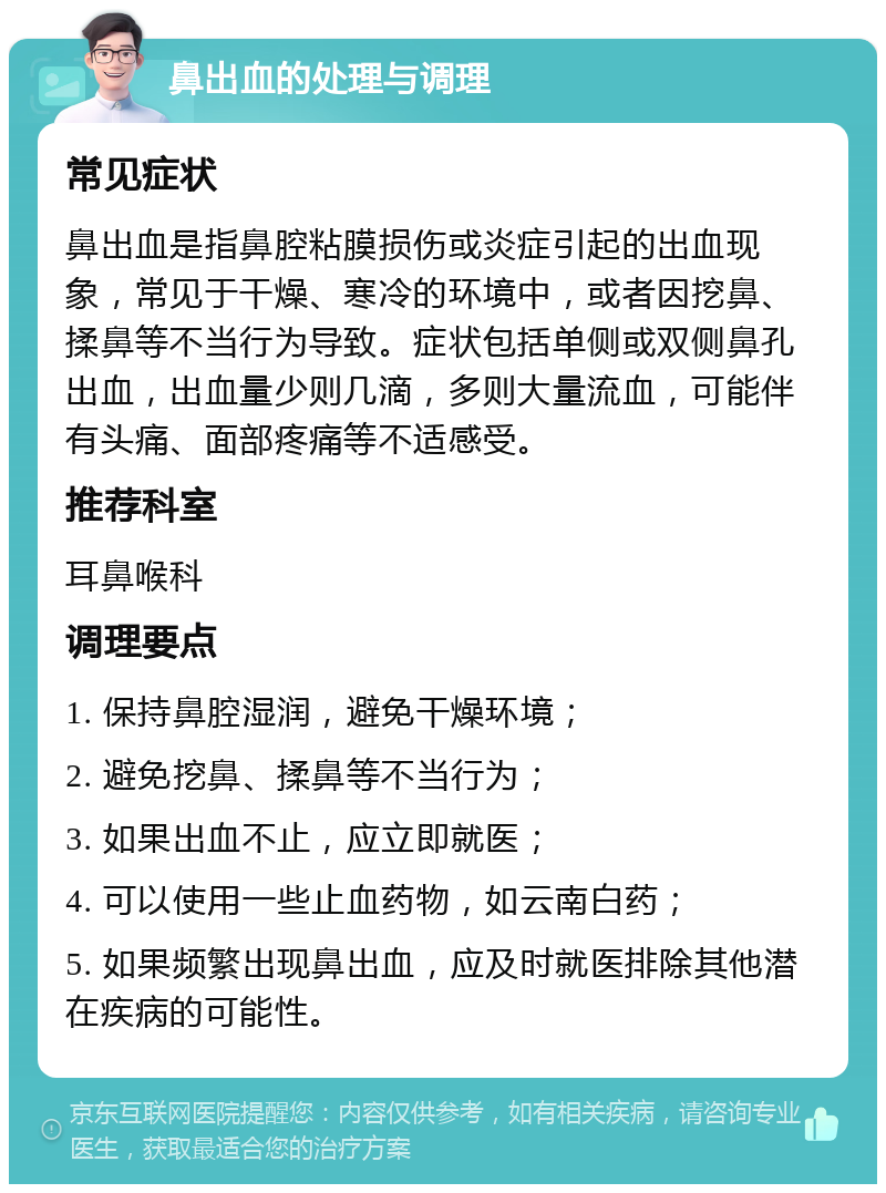 鼻出血的处理与调理 常见症状 鼻出血是指鼻腔粘膜损伤或炎症引起的出血现象，常见于干燥、寒冷的环境中，或者因挖鼻、揉鼻等不当行为导致。症状包括单侧或双侧鼻孔出血，出血量少则几滴，多则大量流血，可能伴有头痛、面部疼痛等不适感受。 推荐科室 耳鼻喉科 调理要点 1. 保持鼻腔湿润，避免干燥环境； 2. 避免挖鼻、揉鼻等不当行为； 3. 如果出血不止，应立即就医； 4. 可以使用一些止血药物，如云南白药； 5. 如果频繁出现鼻出血，应及时就医排除其他潜在疾病的可能性。