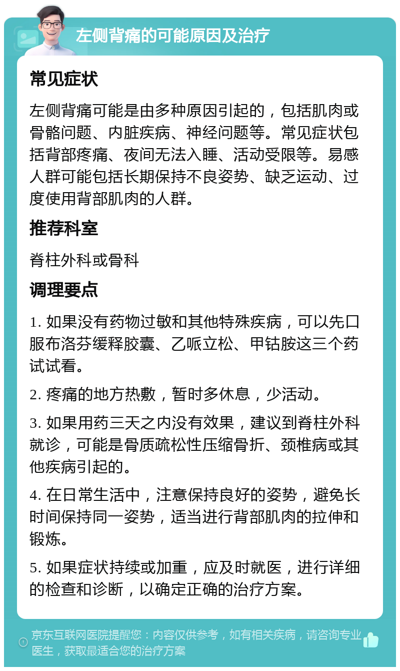 左侧背痛的可能原因及治疗 常见症状 左侧背痛可能是由多种原因引起的，包括肌肉或骨骼问题、内脏疾病、神经问题等。常见症状包括背部疼痛、夜间无法入睡、活动受限等。易感人群可能包括长期保持不良姿势、缺乏运动、过度使用背部肌肉的人群。 推荐科室 脊柱外科或骨科 调理要点 1. 如果没有药物过敏和其他特殊疾病，可以先口服布洛芬缓释胶囊、乙哌立松、甲钴胺这三个药试试看。 2. 疼痛的地方热敷，暂时多休息，少活动。 3. 如果用药三天之内没有效果，建议到脊柱外科就诊，可能是骨质疏松性压缩骨折、颈椎病或其他疾病引起的。 4. 在日常生活中，注意保持良好的姿势，避免长时间保持同一姿势，适当进行背部肌肉的拉伸和锻炼。 5. 如果症状持续或加重，应及时就医，进行详细的检查和诊断，以确定正确的治疗方案。