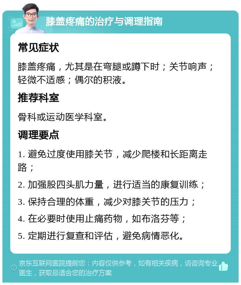 膝盖疼痛的治疗与调理指南 常见症状 膝盖疼痛，尤其是在弯腿或蹲下时；关节响声；轻微不适感；偶尔的积液。 推荐科室 骨科或运动医学科室。 调理要点 1. 避免过度使用膝关节，减少爬楼和长距离走路； 2. 加强股四头肌力量，进行适当的康复训练； 3. 保持合理的体重，减少对膝关节的压力； 4. 在必要时使用止痛药物，如布洛芬等； 5. 定期进行复查和评估，避免病情恶化。