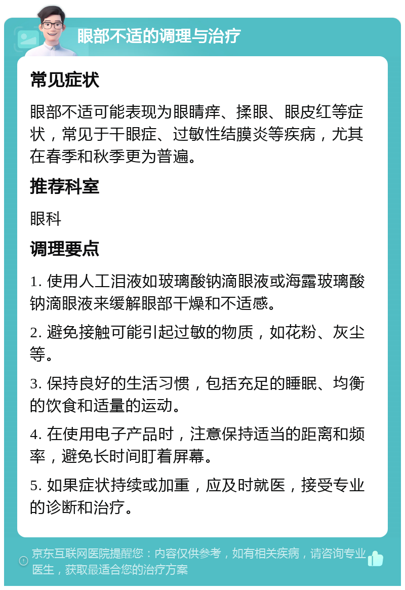 眼部不适的调理与治疗 常见症状 眼部不适可能表现为眼睛痒、揉眼、眼皮红等症状，常见于干眼症、过敏性结膜炎等疾病，尤其在春季和秋季更为普遍。 推荐科室 眼科 调理要点 1. 使用人工泪液如玻璃酸钠滴眼液或海露玻璃酸钠滴眼液来缓解眼部干燥和不适感。 2. 避免接触可能引起过敏的物质，如花粉、灰尘等。 3. 保持良好的生活习惯，包括充足的睡眠、均衡的饮食和适量的运动。 4. 在使用电子产品时，注意保持适当的距离和频率，避免长时间盯着屏幕。 5. 如果症状持续或加重，应及时就医，接受专业的诊断和治疗。