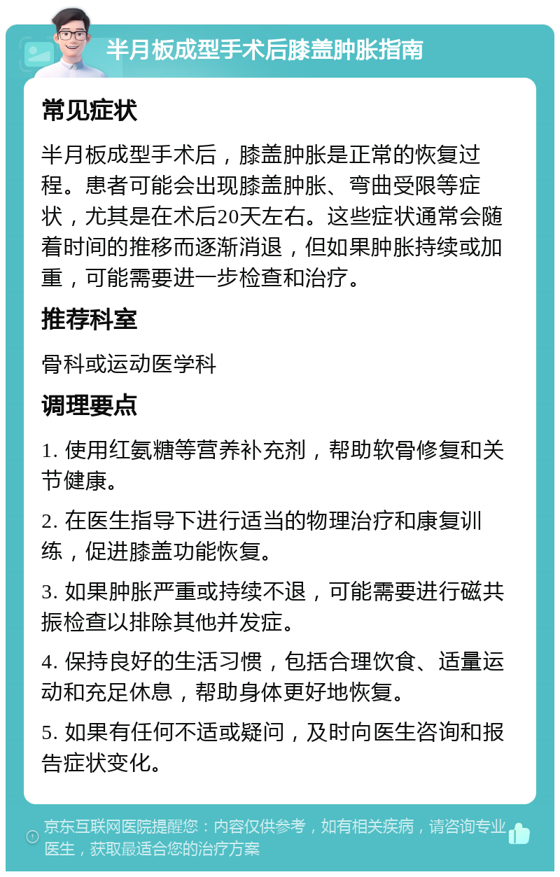 半月板成型手术后膝盖肿胀指南 常见症状 半月板成型手术后，膝盖肿胀是正常的恢复过程。患者可能会出现膝盖肿胀、弯曲受限等症状，尤其是在术后20天左右。这些症状通常会随着时间的推移而逐渐消退，但如果肿胀持续或加重，可能需要进一步检查和治疗。 推荐科室 骨科或运动医学科 调理要点 1. 使用红氨糖等营养补充剂，帮助软骨修复和关节健康。 2. 在医生指导下进行适当的物理治疗和康复训练，促进膝盖功能恢复。 3. 如果肿胀严重或持续不退，可能需要进行磁共振检查以排除其他并发症。 4. 保持良好的生活习惯，包括合理饮食、适量运动和充足休息，帮助身体更好地恢复。 5. 如果有任何不适或疑问，及时向医生咨询和报告症状变化。