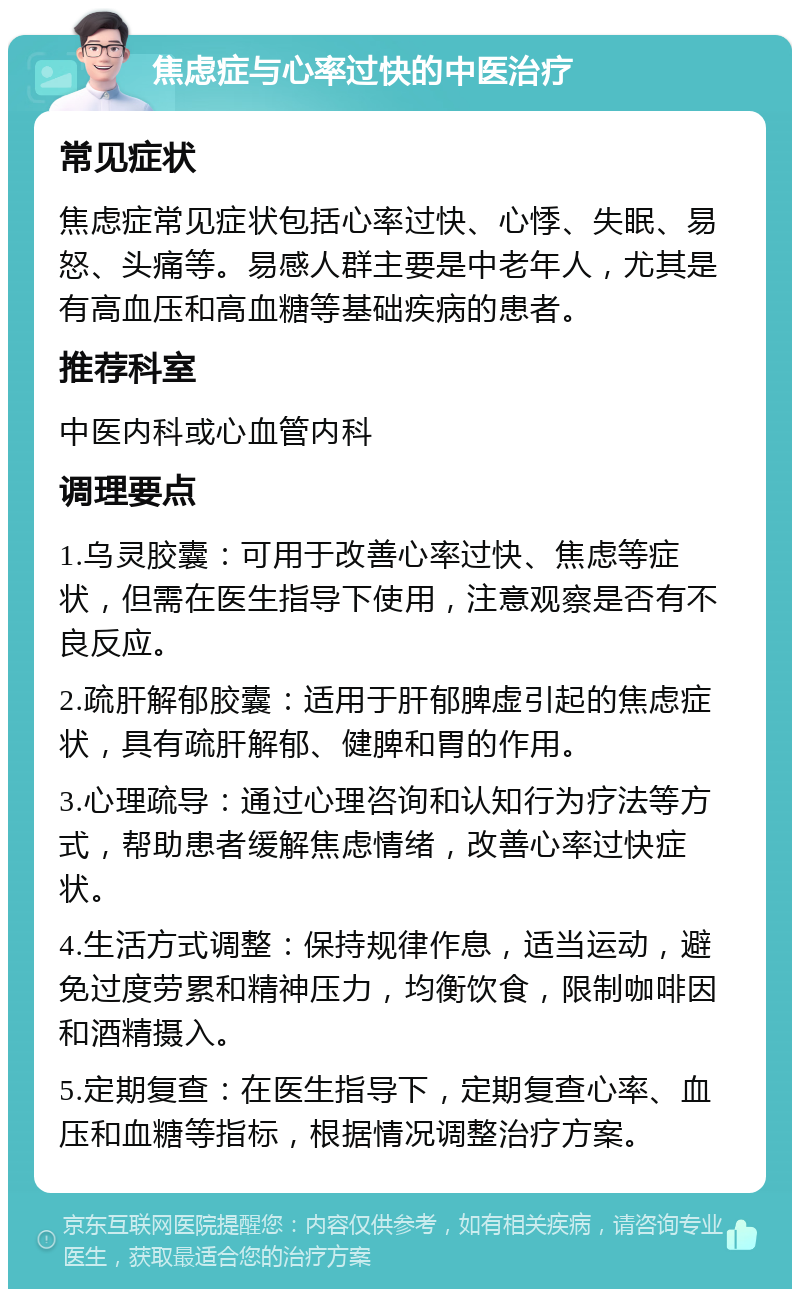 焦虑症与心率过快的中医治疗 常见症状 焦虑症常见症状包括心率过快、心悸、失眠、易怒、头痛等。易感人群主要是中老年人，尤其是有高血压和高血糖等基础疾病的患者。 推荐科室 中医内科或心血管内科 调理要点 1.乌灵胶囊：可用于改善心率过快、焦虑等症状，但需在医生指导下使用，注意观察是否有不良反应。 2.疏肝解郁胶囊：适用于肝郁脾虚引起的焦虑症状，具有疏肝解郁、健脾和胃的作用。 3.心理疏导：通过心理咨询和认知行为疗法等方式，帮助患者缓解焦虑情绪，改善心率过快症状。 4.生活方式调整：保持规律作息，适当运动，避免过度劳累和精神压力，均衡饮食，限制咖啡因和酒精摄入。 5.定期复查：在医生指导下，定期复查心率、血压和血糖等指标，根据情况调整治疗方案。