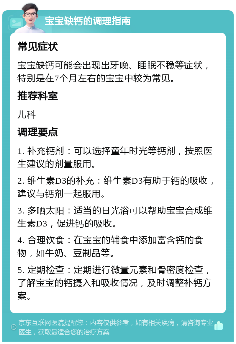 宝宝缺钙的调理指南 常见症状 宝宝缺钙可能会出现出牙晚、睡眠不稳等症状，特别是在7个月左右的宝宝中较为常见。 推荐科室 儿科 调理要点 1. 补充钙剂：可以选择童年时光等钙剂，按照医生建议的剂量服用。 2. 维生素D3的补充：维生素D3有助于钙的吸收，建议与钙剂一起服用。 3. 多晒太阳：适当的日光浴可以帮助宝宝合成维生素D3，促进钙的吸收。 4. 合理饮食：在宝宝的辅食中添加富含钙的食物，如牛奶、豆制品等。 5. 定期检查：定期进行微量元素和骨密度检查，了解宝宝的钙摄入和吸收情况，及时调整补钙方案。