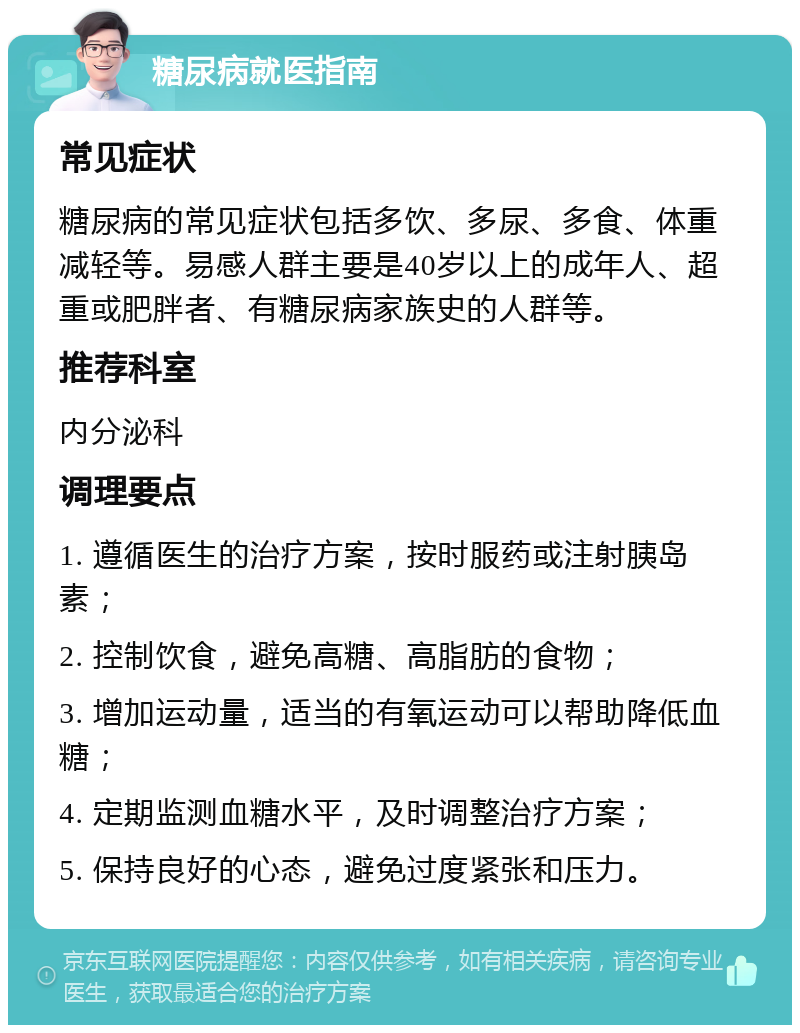 糖尿病就医指南 常见症状 糖尿病的常见症状包括多饮、多尿、多食、体重减轻等。易感人群主要是40岁以上的成年人、超重或肥胖者、有糖尿病家族史的人群等。 推荐科室 内分泌科 调理要点 1. 遵循医生的治疗方案，按时服药或注射胰岛素； 2. 控制饮食，避免高糖、高脂肪的食物； 3. 增加运动量，适当的有氧运动可以帮助降低血糖； 4. 定期监测血糖水平，及时调整治疗方案； 5. 保持良好的心态，避免过度紧张和压力。