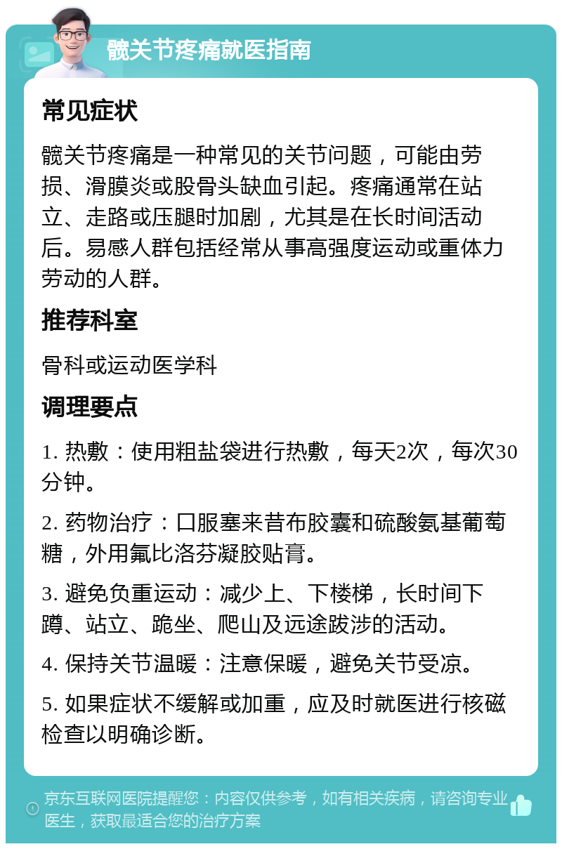 髋关节疼痛就医指南 常见症状 髋关节疼痛是一种常见的关节问题，可能由劳损、滑膜炎或股骨头缺血引起。疼痛通常在站立、走路或压腿时加剧，尤其是在长时间活动后。易感人群包括经常从事高强度运动或重体力劳动的人群。 推荐科室 骨科或运动医学科 调理要点 1. 热敷：使用粗盐袋进行热敷，每天2次，每次30分钟。 2. 药物治疗：口服塞来昔布胶囊和硫酸氨基葡萄糖，外用氟比洛芬凝胶贴膏。 3. 避免负重运动：减少上、下楼梯，长时间下蹲、站立、跪坐、爬山及远途跋涉的活动。 4. 保持关节温暖：注意保暖，避免关节受凉。 5. 如果症状不缓解或加重，应及时就医进行核磁检查以明确诊断。