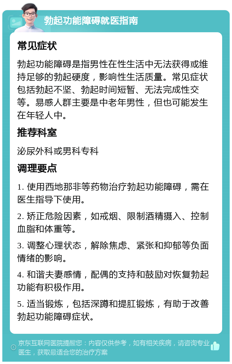 勃起功能障碍就医指南 常见症状 勃起功能障碍是指男性在性生活中无法获得或维持足够的勃起硬度，影响性生活质量。常见症状包括勃起不坚、勃起时间短暂、无法完成性交等。易感人群主要是中老年男性，但也可能发生在年轻人中。 推荐科室 泌尿外科或男科专科 调理要点 1. 使用西地那非等药物治疗勃起功能障碍，需在医生指导下使用。 2. 矫正危险因素，如戒烟、限制酒精摄入、控制血脂和体重等。 3. 调整心理状态，解除焦虑、紧张和抑郁等负面情绪的影响。 4. 和谐夫妻感情，配偶的支持和鼓励对恢复勃起功能有积极作用。 5. 适当锻炼，包括深蹲和提肛锻炼，有助于改善勃起功能障碍症状。