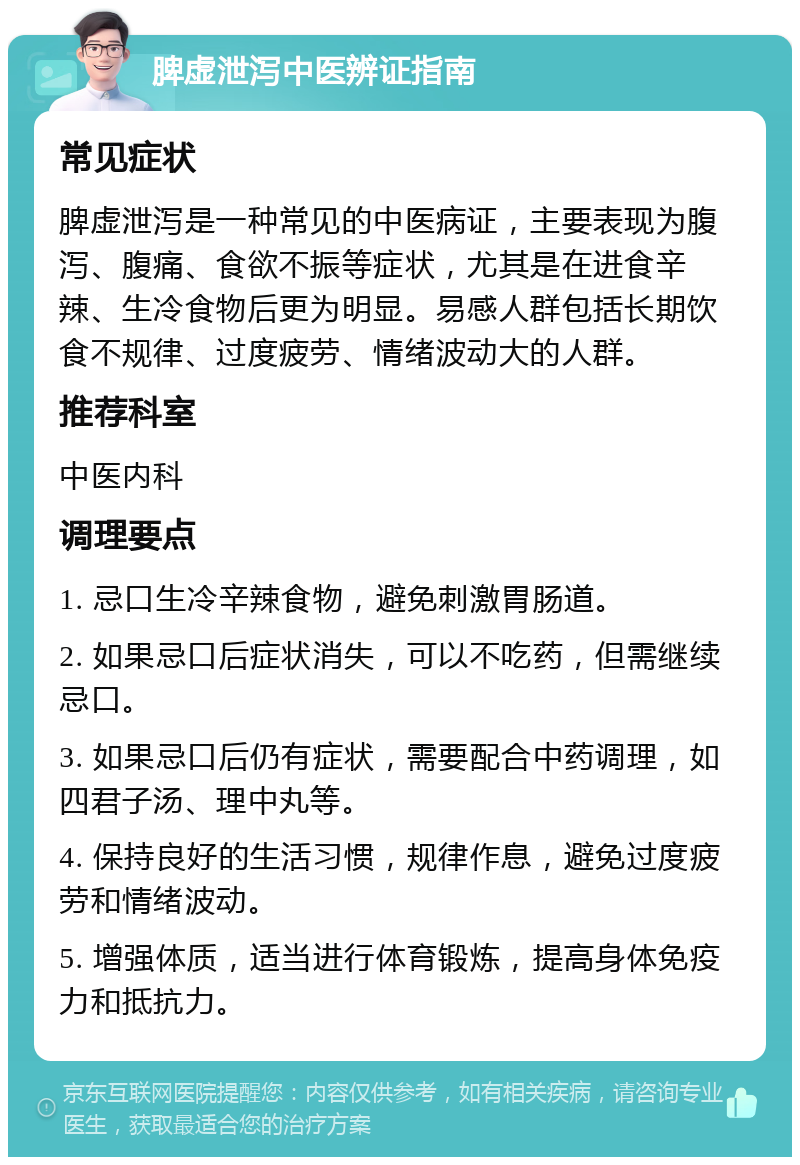 脾虚泄泻中医辨证指南 常见症状 脾虚泄泻是一种常见的中医病证，主要表现为腹泻、腹痛、食欲不振等症状，尤其是在进食辛辣、生冷食物后更为明显。易感人群包括长期饮食不规律、过度疲劳、情绪波动大的人群。 推荐科室 中医内科 调理要点 1. 忌口生冷辛辣食物，避免刺激胃肠道。 2. 如果忌口后症状消失，可以不吃药，但需继续忌口。 3. 如果忌口后仍有症状，需要配合中药调理，如四君子汤、理中丸等。 4. 保持良好的生活习惯，规律作息，避免过度疲劳和情绪波动。 5. 增强体质，适当进行体育锻炼，提高身体免疫力和抵抗力。