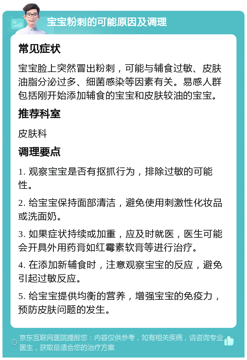 宝宝粉刺的可能原因及调理 常见症状 宝宝脸上突然冒出粉刺，可能与辅食过敏、皮肤油脂分泌过多、细菌感染等因素有关。易感人群包括刚开始添加辅食的宝宝和皮肤较油的宝宝。 推荐科室 皮肤科 调理要点 1. 观察宝宝是否有抠抓行为，排除过敏的可能性。 2. 给宝宝保持面部清洁，避免使用刺激性化妆品或洗面奶。 3. 如果症状持续或加重，应及时就医，医生可能会开具外用药膏如红霉素软膏等进行治疗。 4. 在添加新辅食时，注意观察宝宝的反应，避免引起过敏反应。 5. 给宝宝提供均衡的营养，增强宝宝的免疫力，预防皮肤问题的发生。