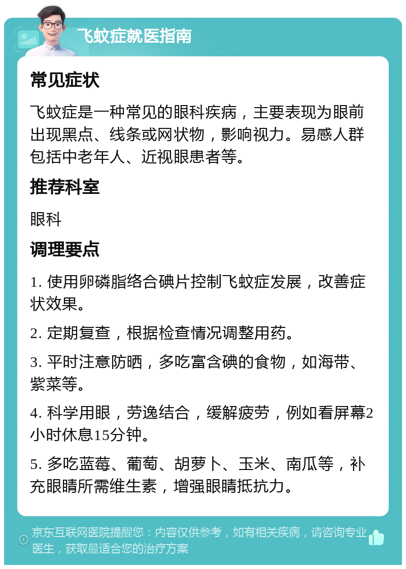 飞蚊症就医指南 常见症状 飞蚊症是一种常见的眼科疾病，主要表现为眼前出现黑点、线条或网状物，影响视力。易感人群包括中老年人、近视眼患者等。 推荐科室 眼科 调理要点 1. 使用卵磷脂络合碘片控制飞蚊症发展，改善症状效果。 2. 定期复查，根据检查情况调整用药。 3. 平时注意防晒，多吃富含碘的食物，如海带、紫菜等。 4. 科学用眼，劳逸结合，缓解疲劳，例如看屏幕2小时休息15分钟。 5. 多吃蓝莓、葡萄、胡萝卜、玉米、南瓜等，补充眼睛所需维生素，增强眼睛抵抗力。