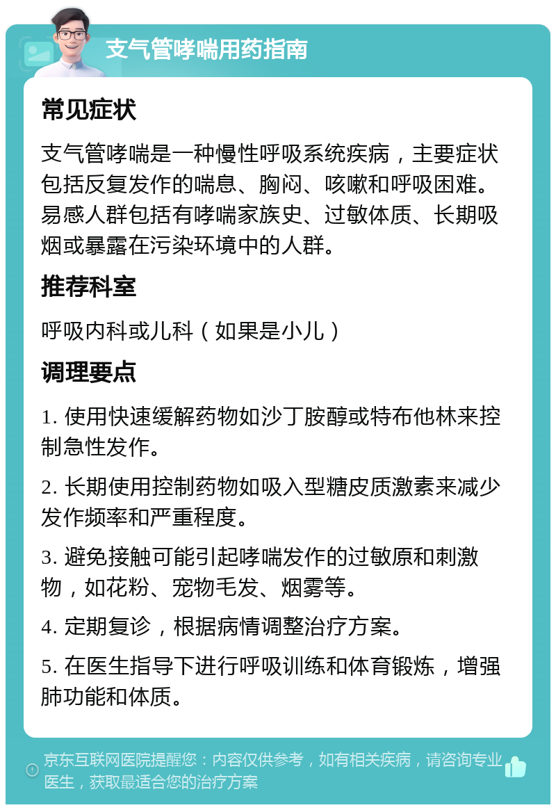 支气管哮喘用药指南 常见症状 支气管哮喘是一种慢性呼吸系统疾病，主要症状包括反复发作的喘息、胸闷、咳嗽和呼吸困难。易感人群包括有哮喘家族史、过敏体质、长期吸烟或暴露在污染环境中的人群。 推荐科室 呼吸内科或儿科（如果是小儿） 调理要点 1. 使用快速缓解药物如沙丁胺醇或特布他林来控制急性发作。 2. 长期使用控制药物如吸入型糖皮质激素来减少发作频率和严重程度。 3. 避免接触可能引起哮喘发作的过敏原和刺激物，如花粉、宠物毛发、烟雾等。 4. 定期复诊，根据病情调整治疗方案。 5. 在医生指导下进行呼吸训练和体育锻炼，增强肺功能和体质。