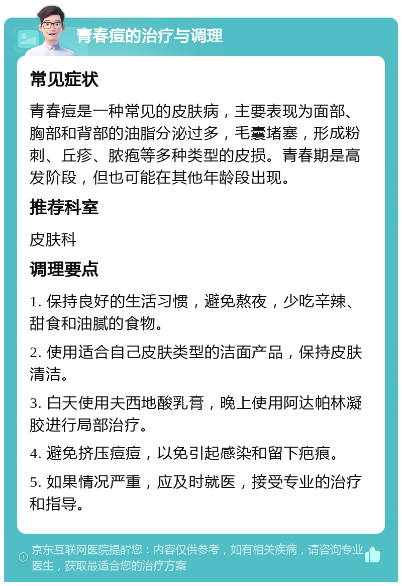 青春痘的治疗与调理 常见症状 青春痘是一种常见的皮肤病，主要表现为面部、胸部和背部的油脂分泌过多，毛囊堵塞，形成粉刺、丘疹、脓疱等多种类型的皮损。青春期是高发阶段，但也可能在其他年龄段出现。 推荐科室 皮肤科 调理要点 1. 保持良好的生活习惯，避免熬夜，少吃辛辣、甜食和油腻的食物。 2. 使用适合自己皮肤类型的洁面产品，保持皮肤清洁。 3. 白天使用夫西地酸乳膏，晚上使用阿达帕林凝胶进行局部治疗。 4. 避免挤压痘痘，以免引起感染和留下疤痕。 5. 如果情况严重，应及时就医，接受专业的治疗和指导。