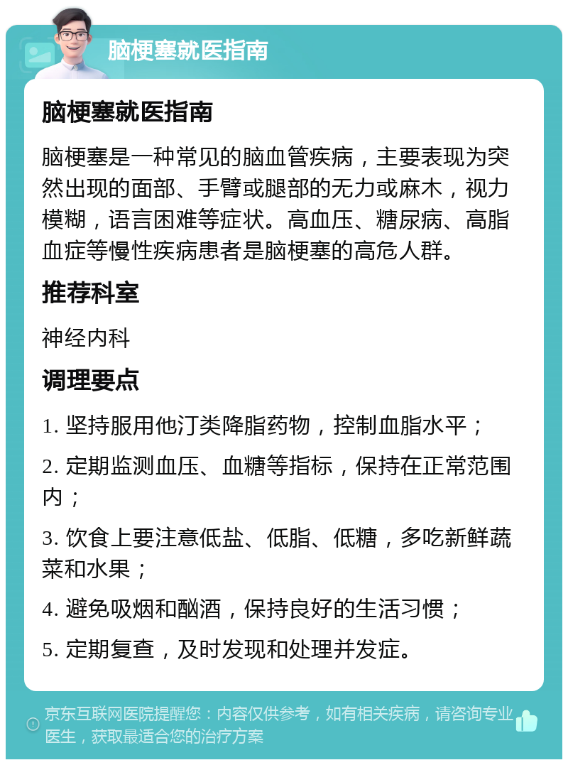 脑梗塞就医指南 脑梗塞就医指南 脑梗塞是一种常见的脑血管疾病，主要表现为突然出现的面部、手臂或腿部的无力或麻木，视力模糊，语言困难等症状。高血压、糖尿病、高脂血症等慢性疾病患者是脑梗塞的高危人群。 推荐科室 神经内科 调理要点 1. 坚持服用他汀类降脂药物，控制血脂水平； 2. 定期监测血压、血糖等指标，保持在正常范围内； 3. 饮食上要注意低盐、低脂、低糖，多吃新鲜蔬菜和水果； 4. 避免吸烟和酗酒，保持良好的生活习惯； 5. 定期复查，及时发现和处理并发症。