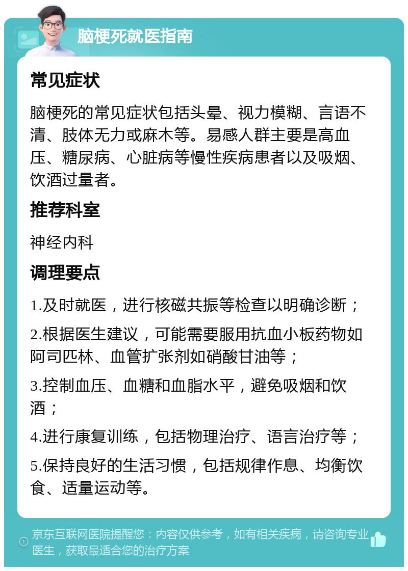 脑梗死就医指南 常见症状 脑梗死的常见症状包括头晕、视力模糊、言语不清、肢体无力或麻木等。易感人群主要是高血压、糖尿病、心脏病等慢性疾病患者以及吸烟、饮酒过量者。 推荐科室 神经内科 调理要点 1.及时就医，进行核磁共振等检查以明确诊断； 2.根据医生建议，可能需要服用抗血小板药物如阿司匹林、血管扩张剂如硝酸甘油等； 3.控制血压、血糖和血脂水平，避免吸烟和饮酒； 4.进行康复训练，包括物理治疗、语言治疗等； 5.保持良好的生活习惯，包括规律作息、均衡饮食、适量运动等。