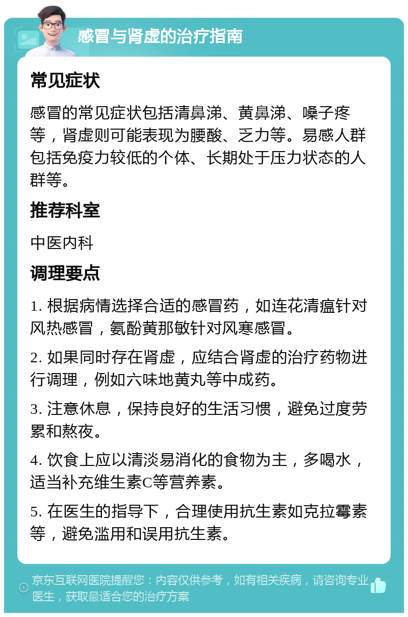 感冒与肾虚的治疗指南 常见症状 感冒的常见症状包括清鼻涕、黄鼻涕、嗓子疼等，肾虚则可能表现为腰酸、乏力等。易感人群包括免疫力较低的个体、长期处于压力状态的人群等。 推荐科室 中医内科 调理要点 1. 根据病情选择合适的感冒药，如连花清瘟针对风热感冒，氨酚黄那敏针对风寒感冒。 2. 如果同时存在肾虚，应结合肾虚的治疗药物进行调理，例如六味地黄丸等中成药。 3. 注意休息，保持良好的生活习惯，避免过度劳累和熬夜。 4. 饮食上应以清淡易消化的食物为主，多喝水，适当补充维生素C等营养素。 5. 在医生的指导下，合理使用抗生素如克拉霉素等，避免滥用和误用抗生素。