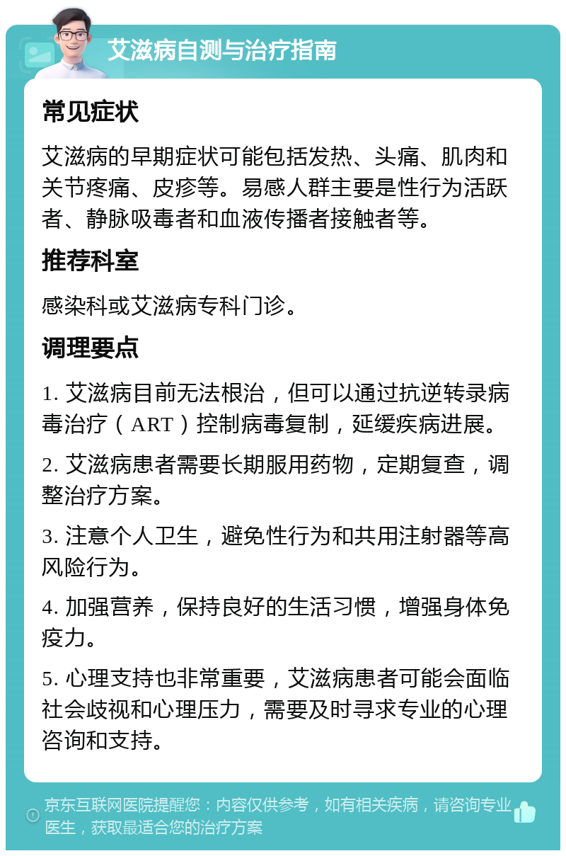 艾滋病自测与治疗指南 常见症状 艾滋病的早期症状可能包括发热、头痛、肌肉和关节疼痛、皮疹等。易感人群主要是性行为活跃者、静脉吸毒者和血液传播者接触者等。 推荐科室 感染科或艾滋病专科门诊。 调理要点 1. 艾滋病目前无法根治，但可以通过抗逆转录病毒治疗（ART）控制病毒复制，延缓疾病进展。 2. 艾滋病患者需要长期服用药物，定期复查，调整治疗方案。 3. 注意个人卫生，避免性行为和共用注射器等高风险行为。 4. 加强营养，保持良好的生活习惯，增强身体免疫力。 5. 心理支持也非常重要，艾滋病患者可能会面临社会歧视和心理压力，需要及时寻求专业的心理咨询和支持。